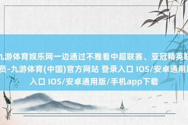 九游体育娱乐网一边通过不雅看中超联赛、亚冠精英联赛进一步考研球员-九游体育(中国)官方网站 登录入口 IOS/安卓通用版/手机app下载