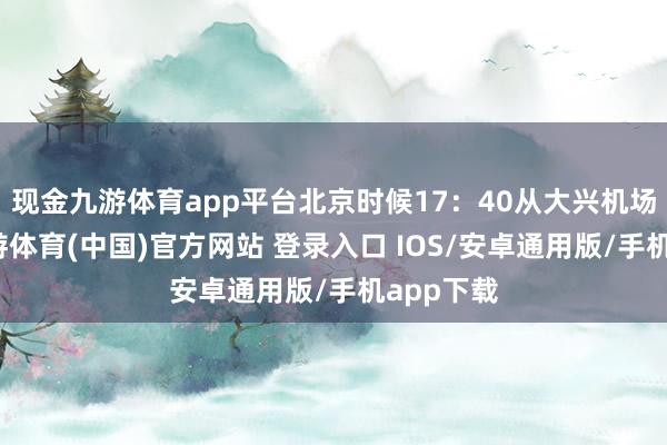 现金九游体育app平台北京时候17：40从大兴机场升起-九游体育(中国)官方网站 登录入口 IOS/安卓通用版/手机app下载