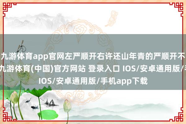 九游体育app官网左严顺开右许还山年青的严顺开不异怀疑我方-九游体育(中国)官方网站 登录入口 IOS/安卓通用版/手机app下载