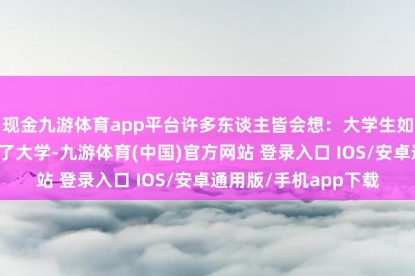 现金九游体育app平台许多东谈主皆会想：大学生如何这样容易欢腾？上了大学-九游体育(中国)官方网站 登录入口 IOS/安卓通用版/手机app下载