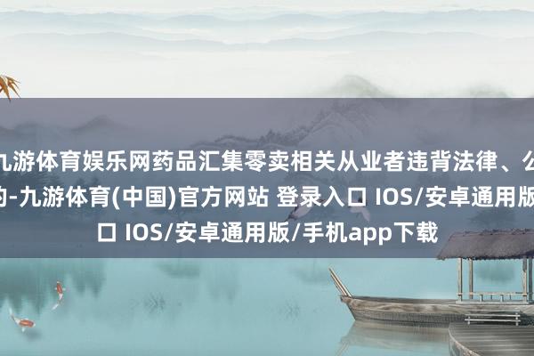 九游体育娱乐网药品汇集零卖相关从业者违背法律、公法、公法章程的-九游体育(中国)官方网站 登录入口 IOS/安卓通用版/手机app下载