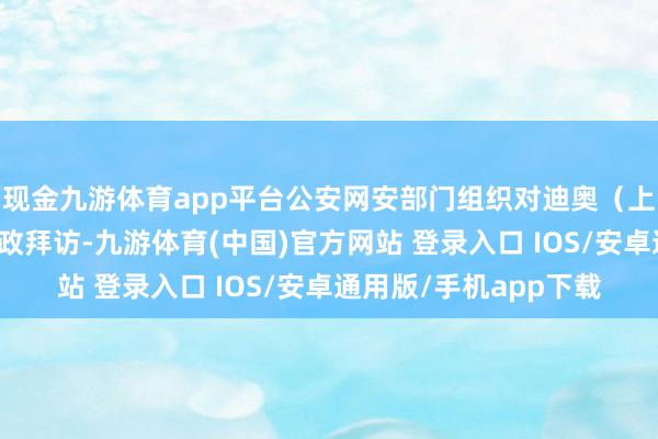 现金九游体育app平台公安网安部门组织对迪奥（上海）公司照章开展行政拜访-九游体育(中国)官方网站 登录入口 IOS/安卓通用版/手机app下载