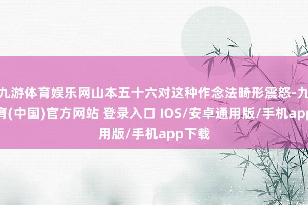 九游体育娱乐网山本五十六对这种作念法畸形震怒-九游体育(中国)官方网站 登录入口 IOS/安卓通用版/手机app下载