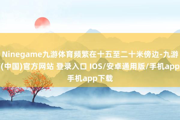 Ninegame九游体育频繁在十五至二十米傍边-九游体育(中国)官方网站 登录入口 IOS/安卓通用版/手机app下载