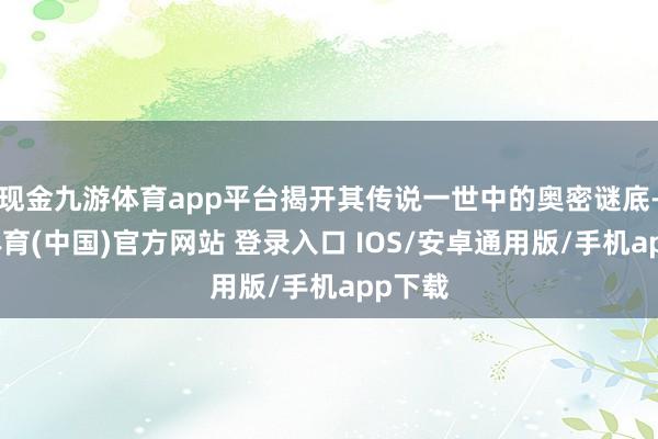 现金九游体育app平台揭开其传说一世中的奥密谜底-九游体育(中国)官方网站 登录入口 IOS/安卓通用版/手机app下载