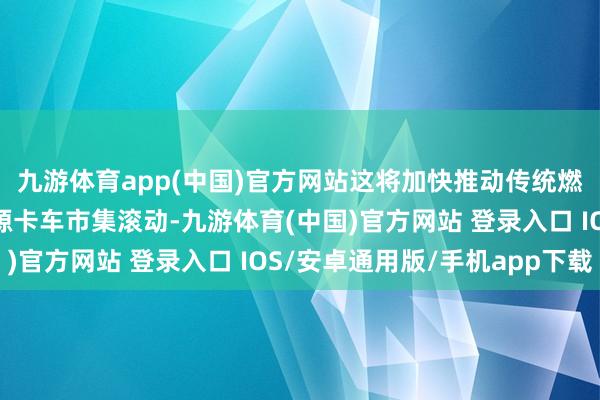 九游体育app(中国)官方网站这将加快推动传统燃油车市集需求向新能源卡车市集滚动-九游体育(中国)官方网站 登录入口 IOS/安卓通用版/手机app下载