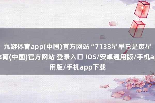 九游体育app(中国)官方网站“7133星早已是废星-九游体育(中国)官方网站 登录入口 IOS/安卓通用版/手机app下载