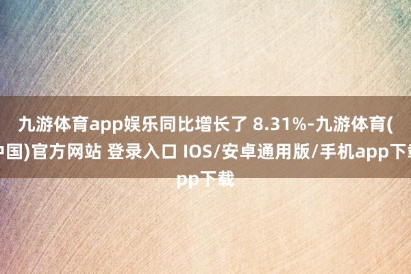 九游体育app娱乐同比增长了 8.31%-九游体育(中国)官方网站 登录入口 IOS/安卓通用版/手机app下载