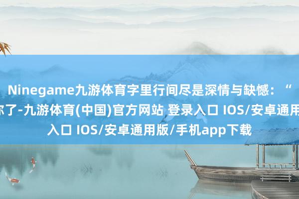 Ninegame九游体育字里行间尽是深情与缺憾：“我有点念念淹没你了-九游体育(中国)官方网站 登录入口 IOS/安卓通用版/手机app下载