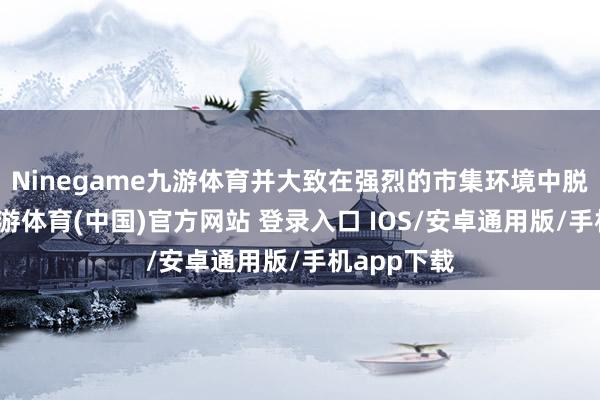Ninegame九游体育并大致在强烈的市集环境中脱颖而出-九游体育(中国)官方网站 登录入口 IOS/安卓通用版/手机app下载