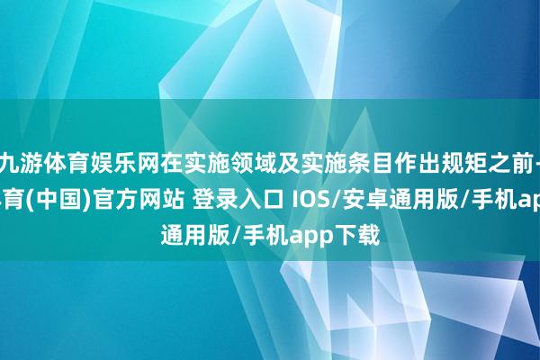 九游体育娱乐网在实施领域及实施条目作出规矩之前-九游体育(中国)官方网站 登录入口 IOS/安卓通用版/手机app下载