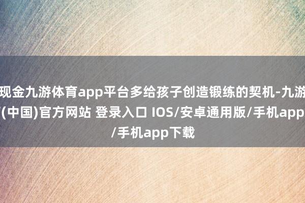 现金九游体育app平台多给孩子创造锻练的契机-九游体育(中国)官方网站 登录入口 IOS/安卓通用版/手机app下载