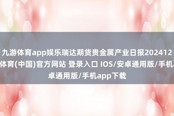 九游体育app娱乐瑞达期货贵金属产业日报20241225-九游体育(中国)官方网站 登录入口 IOS/安卓通用版/手机app下载