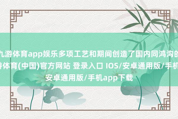 九游体育app娱乐多项工艺和期间创造了国内同鸿沟的第一-九游体育(中国)官方网站 登录入口 IOS/安卓通用版/手机app下载