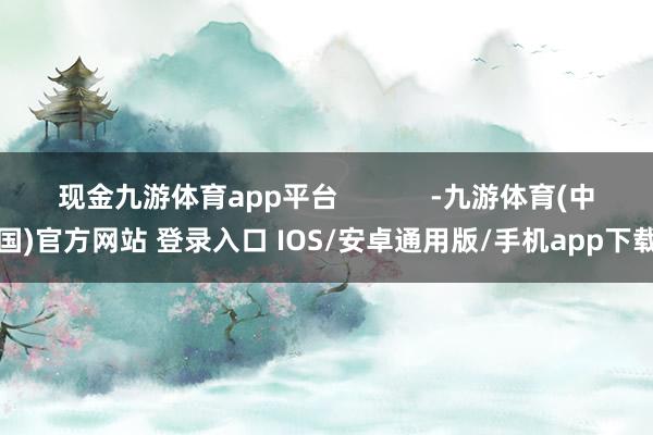 现金九游体育app平台            -九游体育(中国)官方网站 登录入口 IOS/安卓通用版/手机app下载