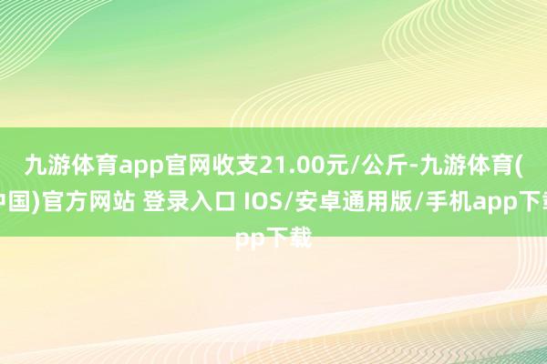九游体育app官网收支21.00元/公斤-九游体育(中国)官方网站 登录入口 IOS/安卓通用版/手机app下载