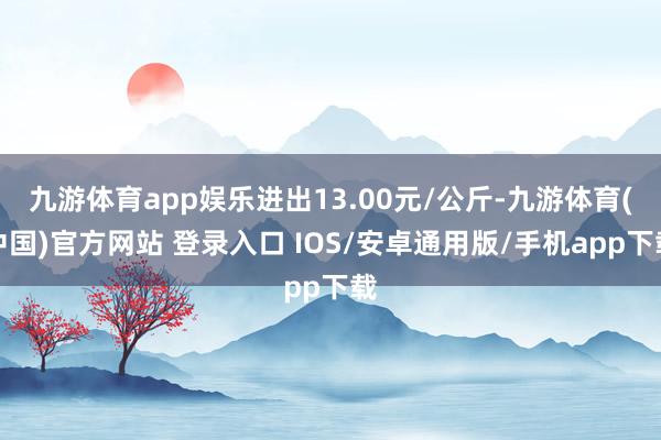 九游体育app娱乐进出13.00元/公斤-九游体育(中国)官方网站 登录入口 IOS/安卓通用版/手机app下载