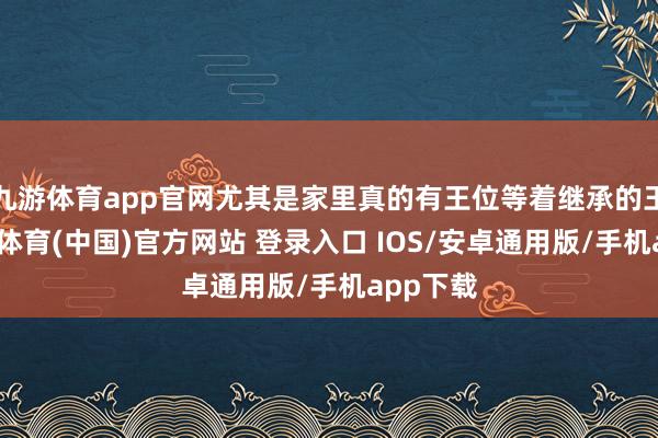 九游体育app官网尤其是家里真的有王位等着继承的王室-九游体育(中国)官方网站 登录入口 IOS/安卓通用版/手机app下载
