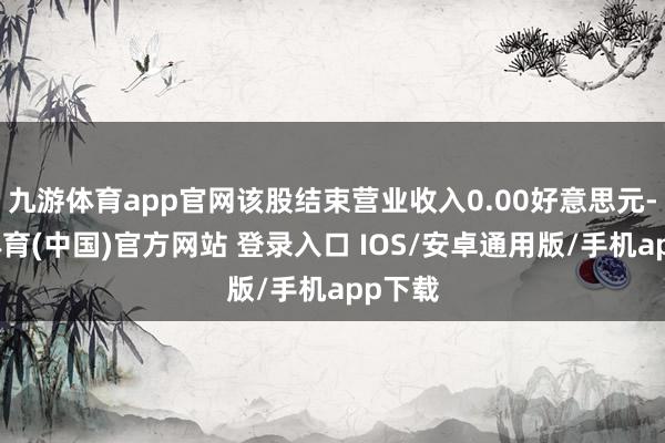 九游体育app官网该股结束营业收入0.00好意思元-九游体育(中国)官方网站 登录入口 IOS/安卓通用版/手机app下载