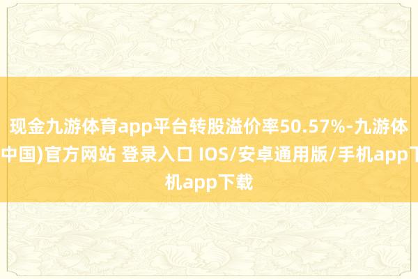 现金九游体育app平台转股溢价率50.57%-九游体育(中国)官方网站 登录入口 IOS/安卓通用版/手机app下载