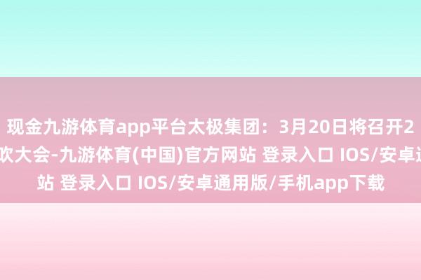 现金九游体育app平台太极集团：3月20日将召开2025年第一次临时鼓吹大会-九游体育(中国)官方网站 登录入口 IOS/安卓通用版/手机app下载