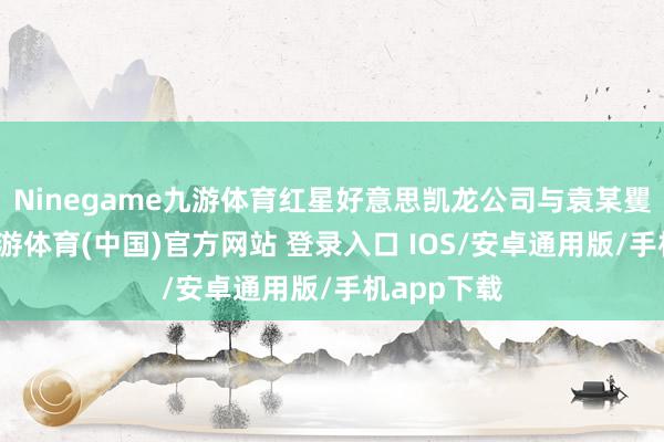 Ninegame九游体育红星好意思凯龙公司与袁某矍铄合同-九游体育(中国)官方网站 登录入口 IOS/安卓通用版/手机app下载